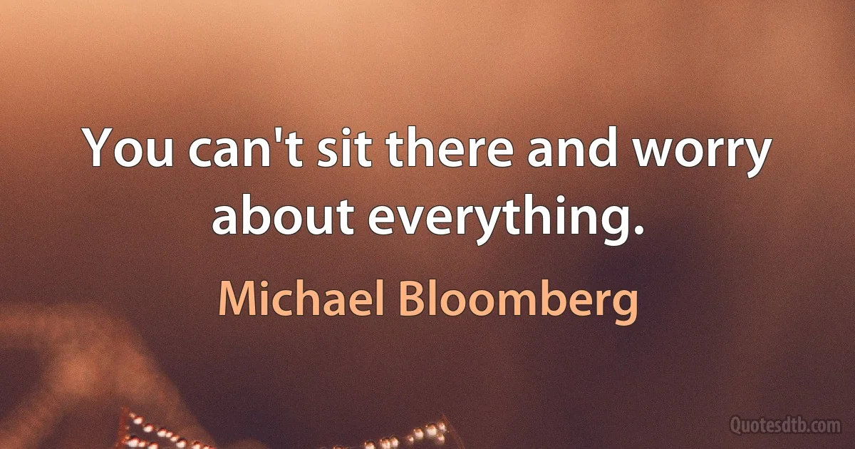 You can't sit there and worry about everything. (Michael Bloomberg)