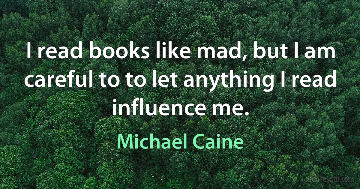 I read books like mad, but I am careful to to let anything I read influence me. (Michael Caine)