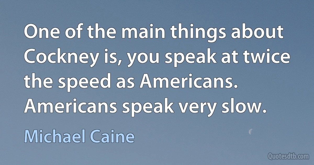 One of the main things about Cockney is, you speak at twice the speed as Americans. Americans speak very slow. (Michael Caine)