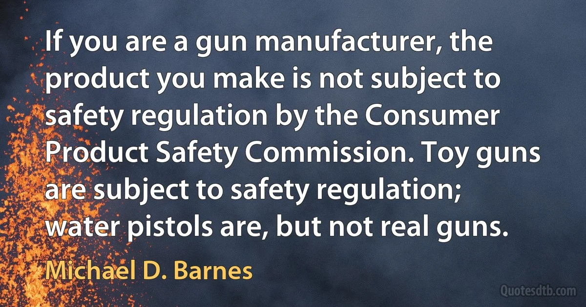 If you are a gun manufacturer, the product you make is not subject to safety regulation by the Consumer Product Safety Commission. Toy guns are subject to safety regulation; water pistols are, but not real guns. (Michael D. Barnes)