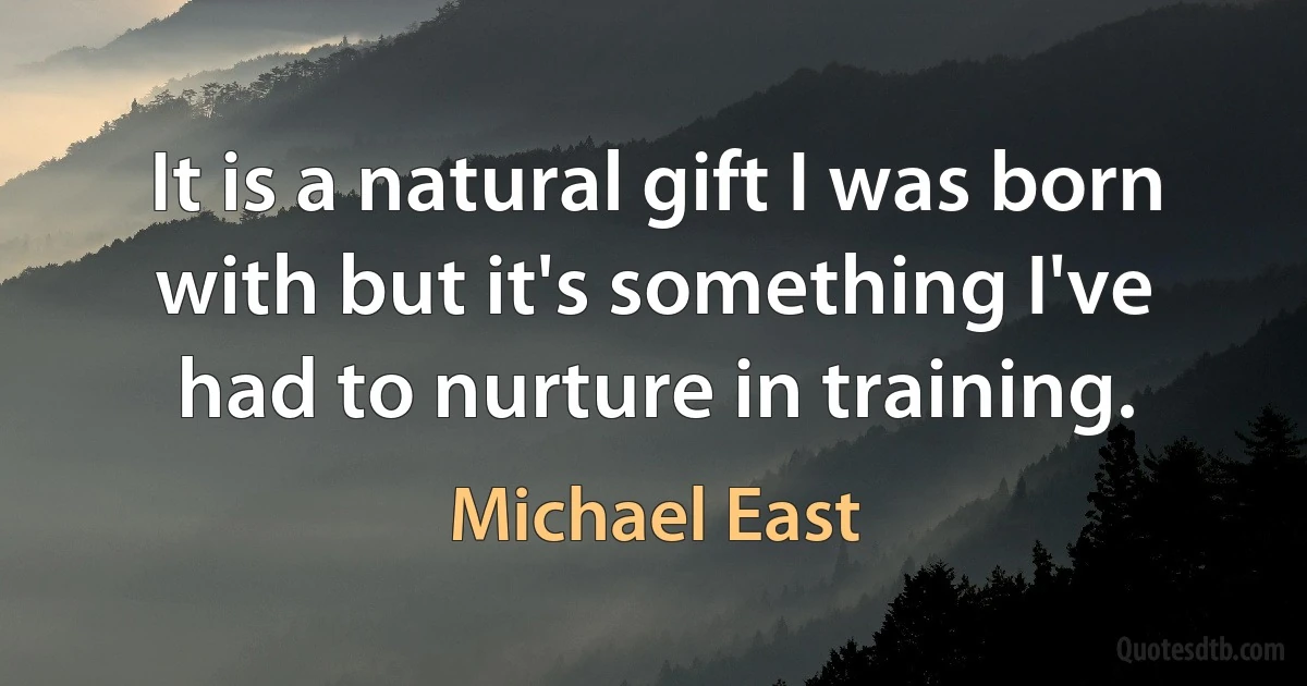 It is a natural gift I was born with but it's something I've had to nurture in training. (Michael East)