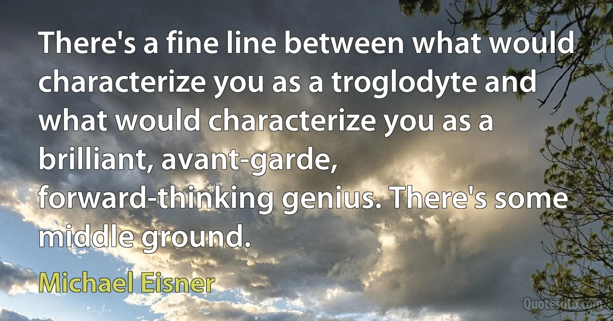 There's a fine line between what would characterize you as a troglodyte and what would characterize you as a brilliant, avant-garde, forward-thinking genius. There's some middle ground. (Michael Eisner)