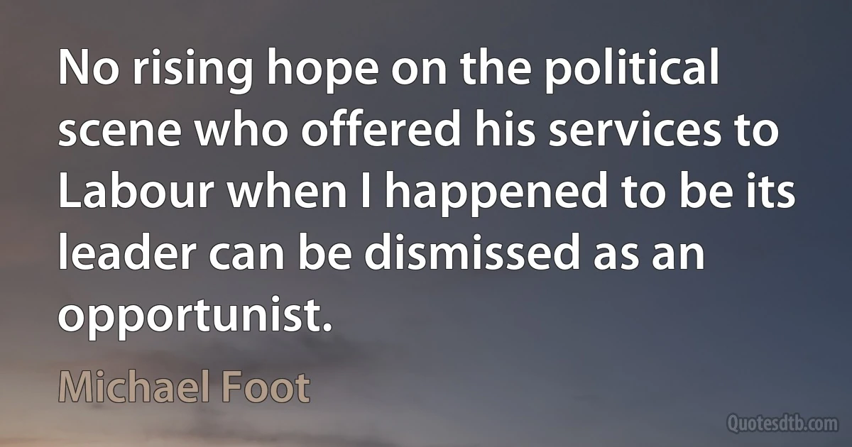 No rising hope on the political scene who offered his services to Labour when I happened to be its leader can be dismissed as an opportunist. (Michael Foot)