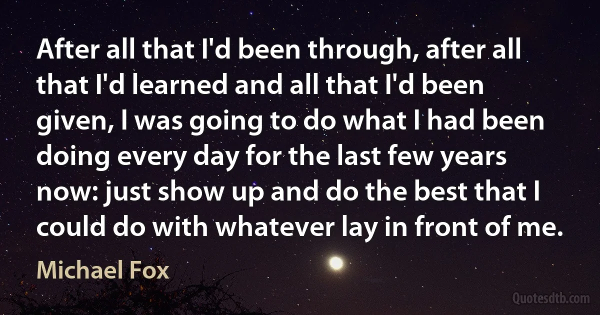 After all that I'd been through, after all that I'd learned and all that I'd been given, I was going to do what I had been doing every day for the last few years now: just show up and do the best that I could do with whatever lay in front of me. (Michael Fox)