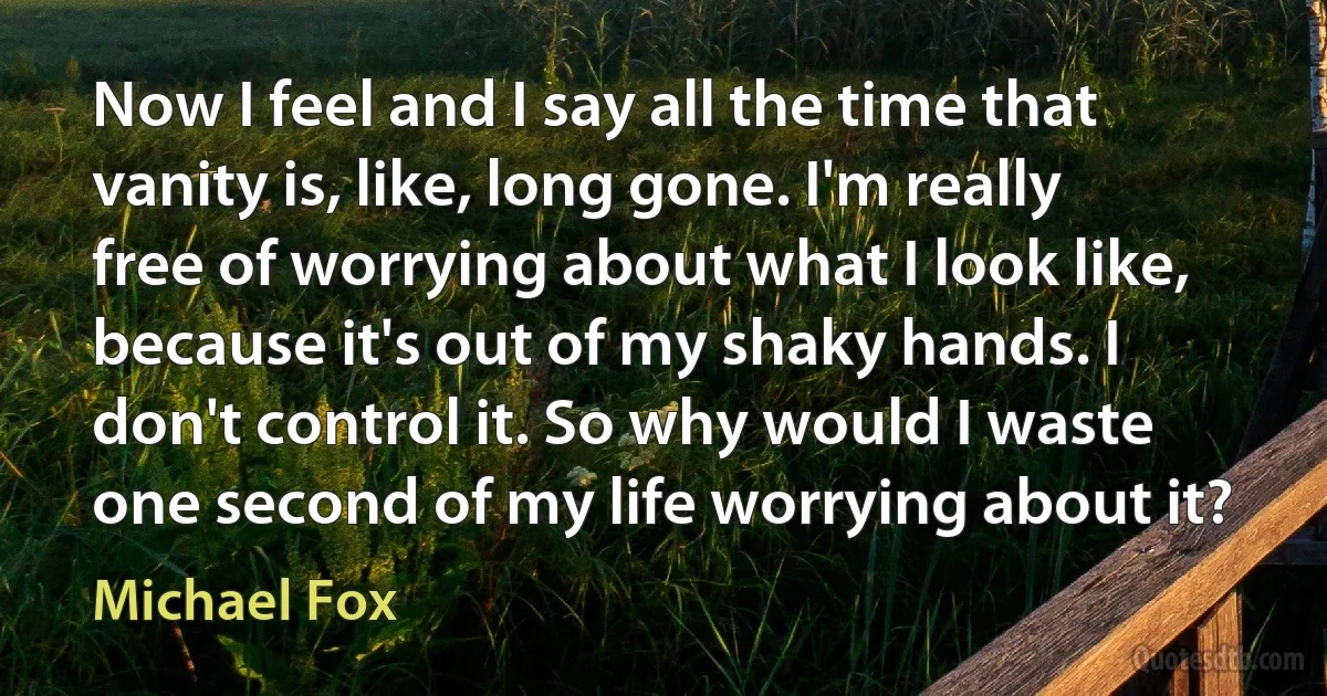 Now I feel and I say all the time that vanity is, like, long gone. I'm really free of worrying about what I look like, because it's out of my shaky hands. I don't control it. So why would I waste one second of my life worrying about it? (Michael Fox)