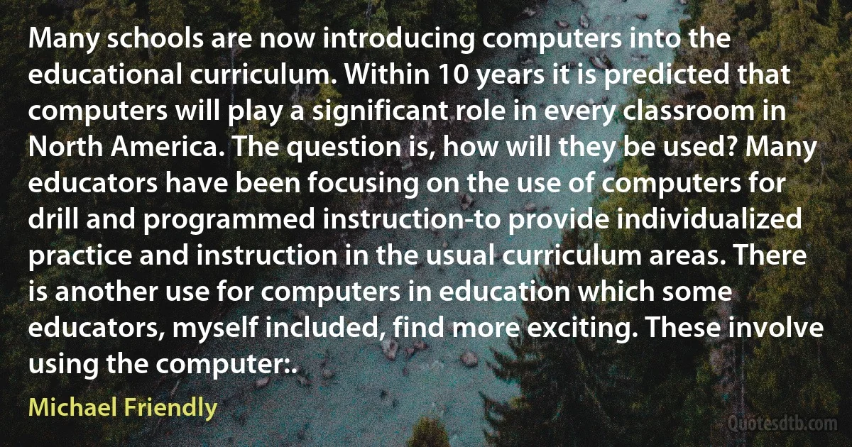 Many schools are now introducing computers into the educational curriculum. Within 10 years it is predicted that computers will play a significant role in every classroom in North America. The question is, how will they be used? Many educators have been focusing on the use of computers for drill and programmed instruction-to provide individualized practice and instruction in the usual curriculum areas. There is another use for computers in education which some educators, myself included, find more exciting. These involve using the computer:. (Michael Friendly)