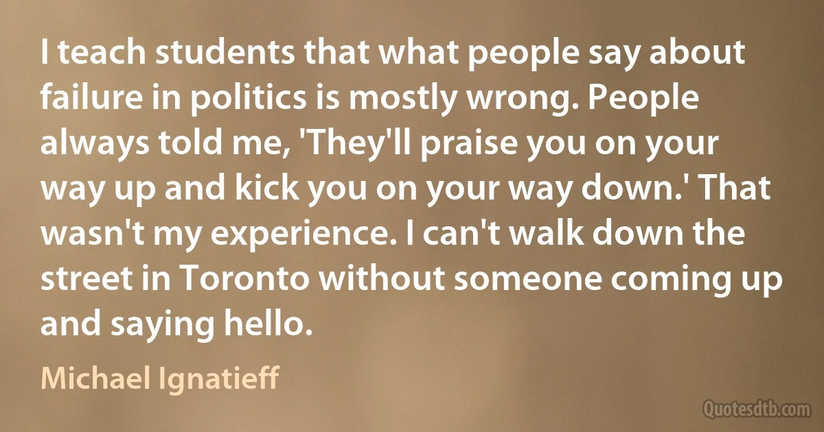 I teach students that what people say about failure in politics is mostly wrong. People always told me, 'They'll praise you on your way up and kick you on your way down.' That wasn't my experience. I can't walk down the street in Toronto without someone coming up and saying hello. (Michael Ignatieff)