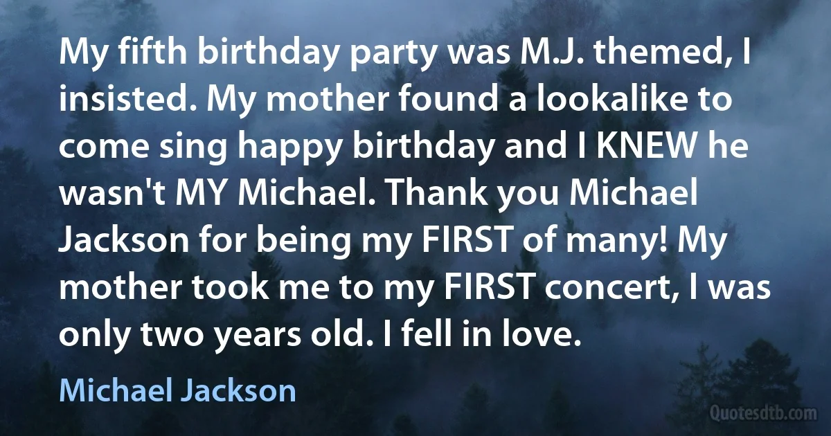 My fifth birthday party was M.J. themed, I insisted. My mother found a lookalike to come sing happy birthday and I KNEW he wasn't MY Michael. Thank you Michael Jackson for being my FIRST of many! My mother took me to my FIRST concert, I was only two years old. I fell in love. (Michael Jackson)