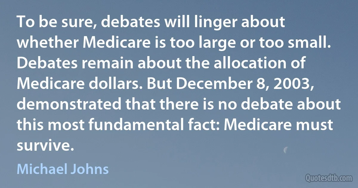 To be sure, debates will linger about whether Medicare is too large or too small. Debates remain about the allocation of Medicare dollars. But December 8, 2003, demonstrated that there is no debate about this most fundamental fact: Medicare must survive. (Michael Johns)