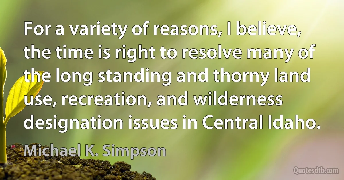 For a variety of reasons, I believe, the time is right to resolve many of the long standing and thorny land use, recreation, and wilderness designation issues in Central Idaho. (Michael K. Simpson)