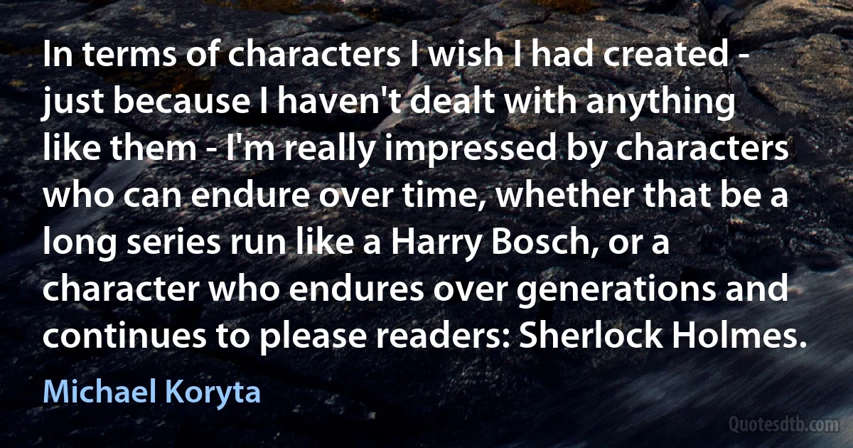 In terms of characters I wish I had created - just because I haven't dealt with anything like them - I'm really impressed by characters who can endure over time, whether that be a long series run like a Harry Bosch, or a character who endures over generations and continues to please readers: Sherlock Holmes. (Michael Koryta)