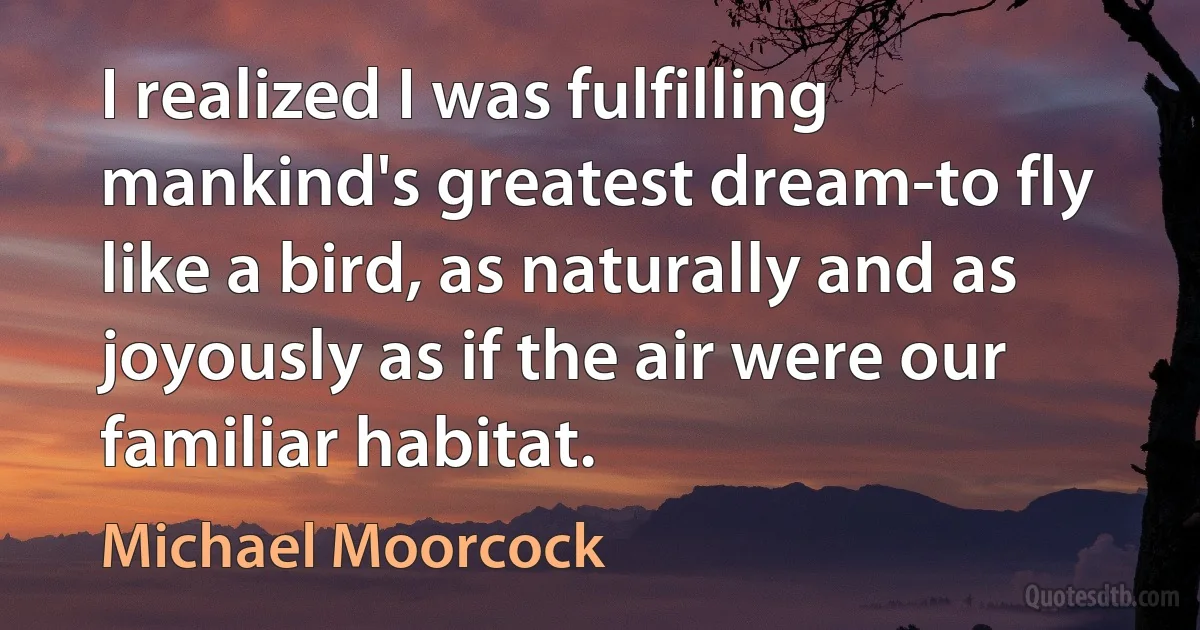 I realized I was fulfilling mankind's greatest dream-to fly like a bird, as naturally and as joyously as if the air were our familiar habitat. (Michael Moorcock)