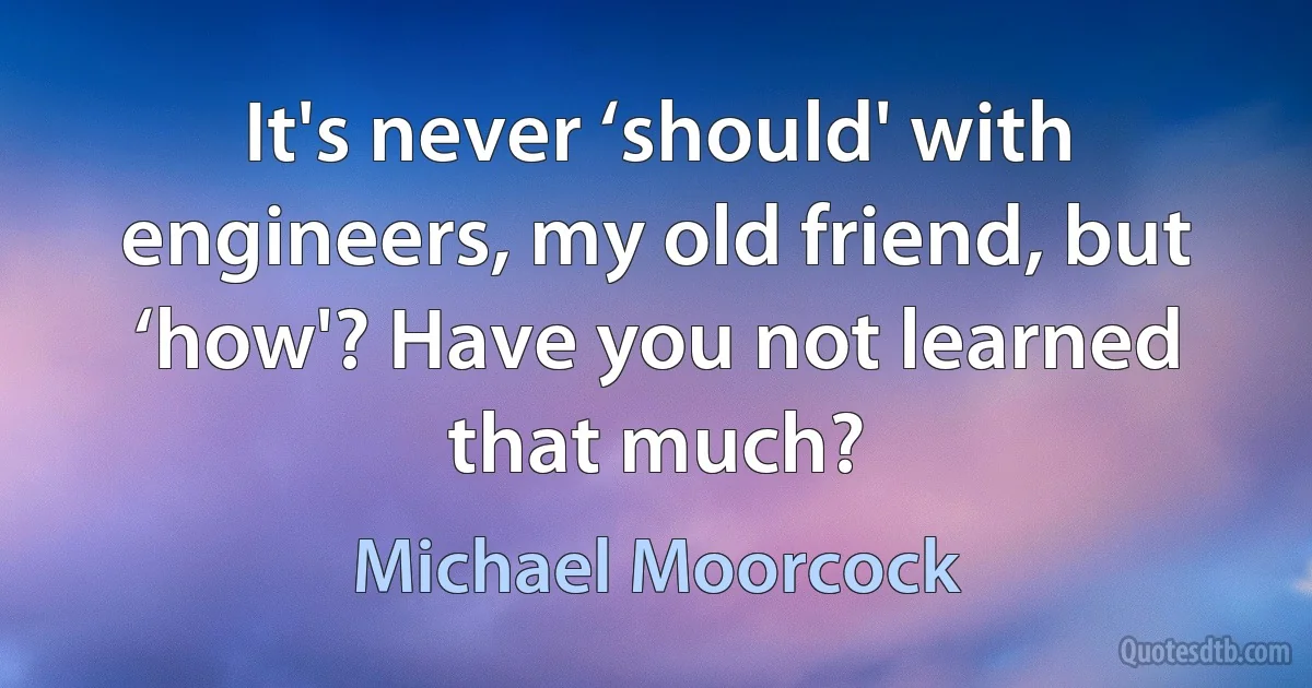 It's never ‘should' with engineers, my old friend, but ‘how'? Have you not learned that much? (Michael Moorcock)