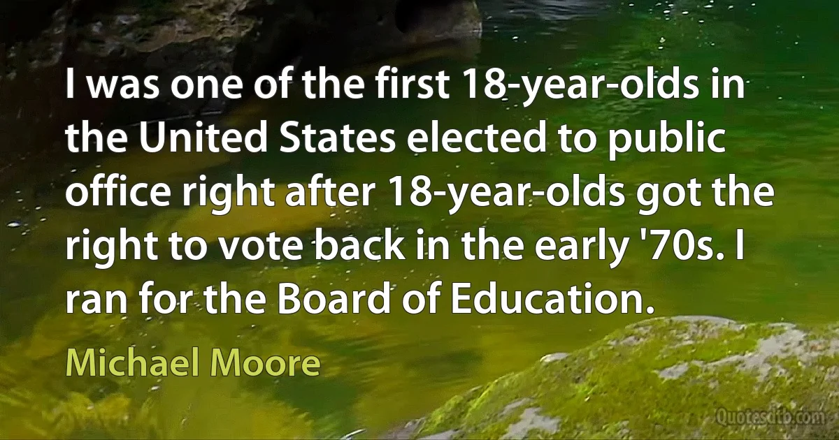 I was one of the first 18-year-olds in the United States elected to public office right after 18-year-olds got the right to vote back in the early '70s. I ran for the Board of Education. (Michael Moore)