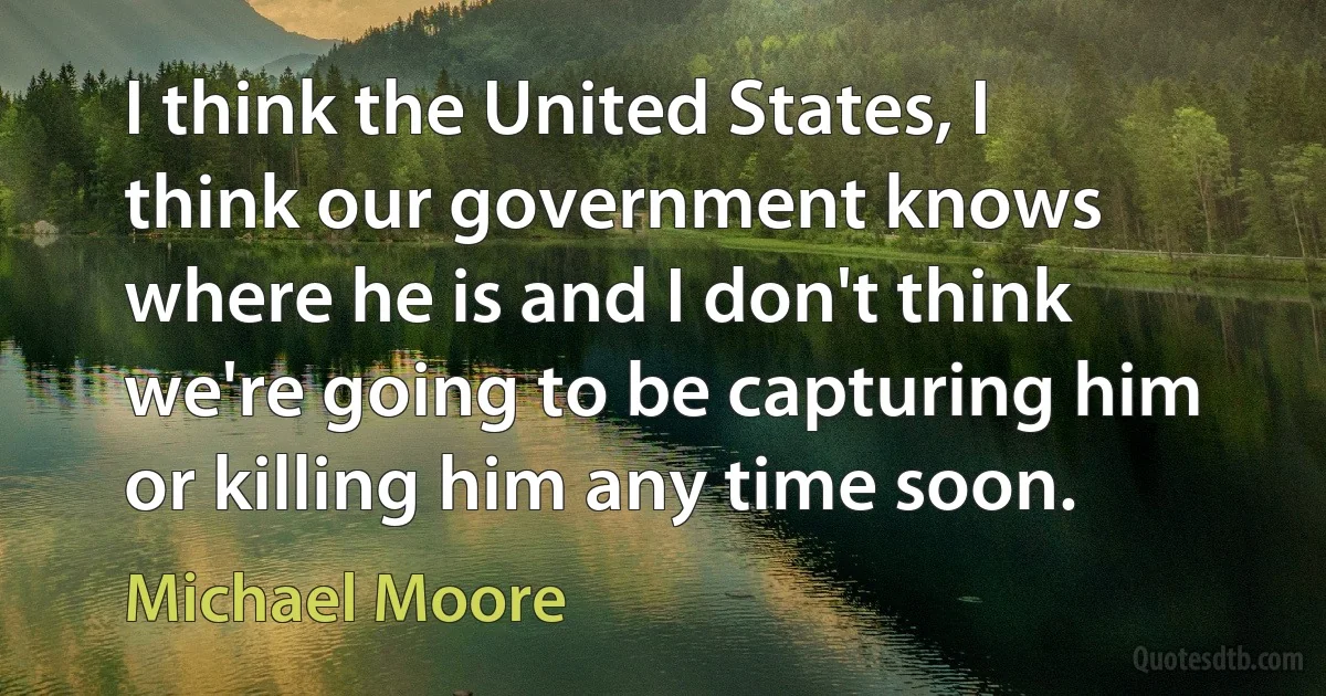 I think the United States, I think our government knows where he is and I don't think we're going to be capturing him or killing him any time soon. (Michael Moore)