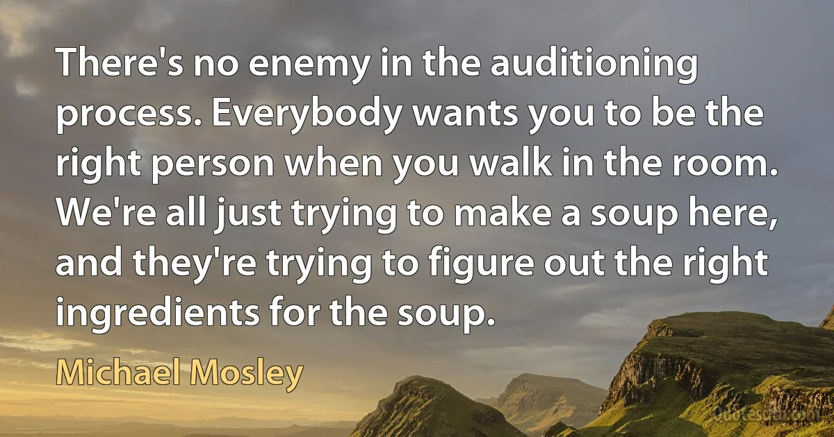 There's no enemy in the auditioning process. Everybody wants you to be the right person when you walk in the room. We're all just trying to make a soup here, and they're trying to figure out the right ingredients for the soup. (Michael Mosley)