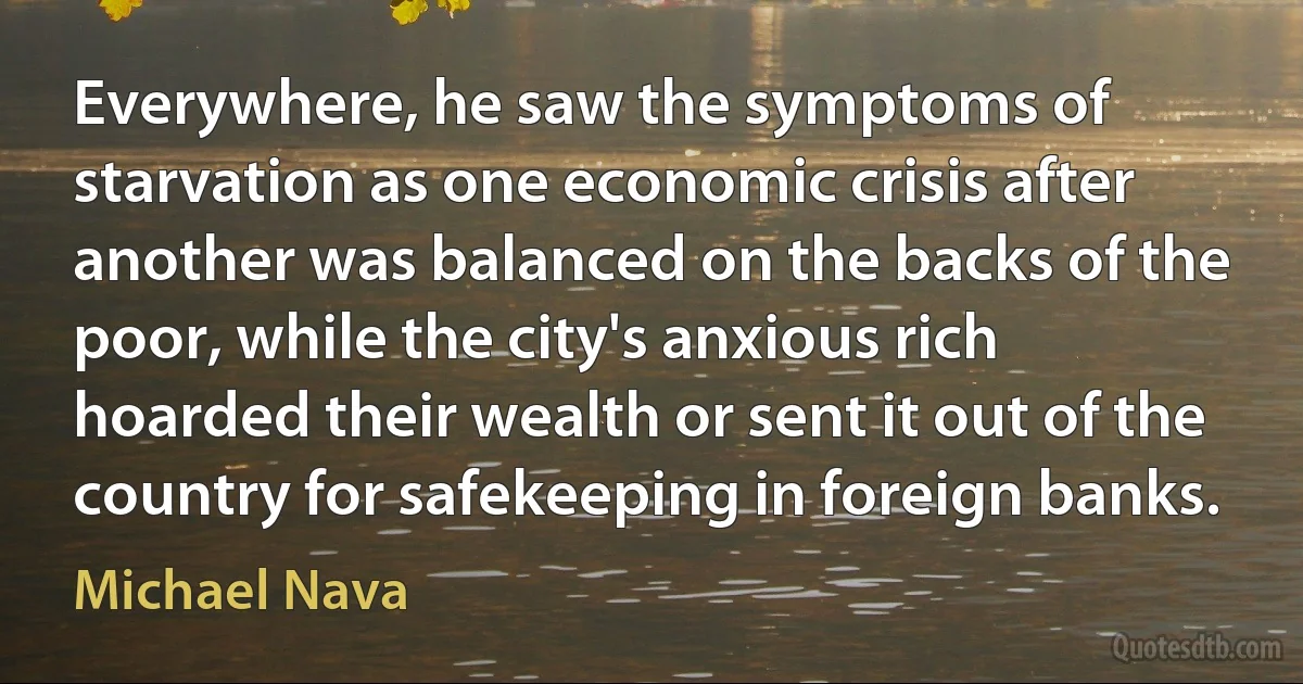 Everywhere, he saw the symptoms of starvation as one economic crisis after another was balanced on the backs of the poor, while the city's anxious rich hoarded their wealth or sent it out of the country for safekeeping in foreign banks. (Michael Nava)