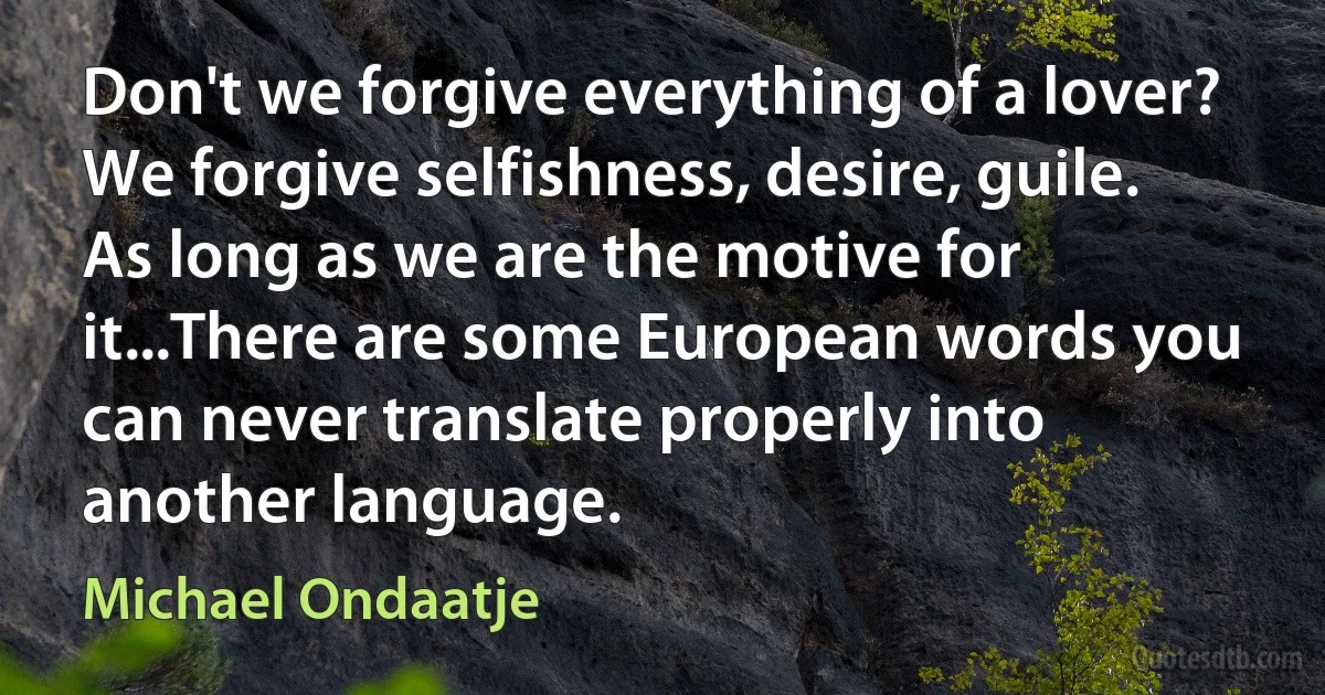 Don't we forgive everything of a lover? We forgive selfishness, desire, guile. As long as we are the motive for it...There are some European words you can never translate properly into another language. (Michael Ondaatje)