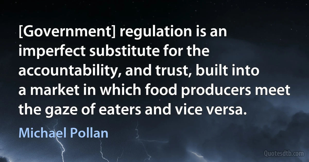 [Government] regulation is an imperfect substitute for the accountability, and trust, built into a market in which food producers meet the gaze of eaters and vice versa. (Michael Pollan)