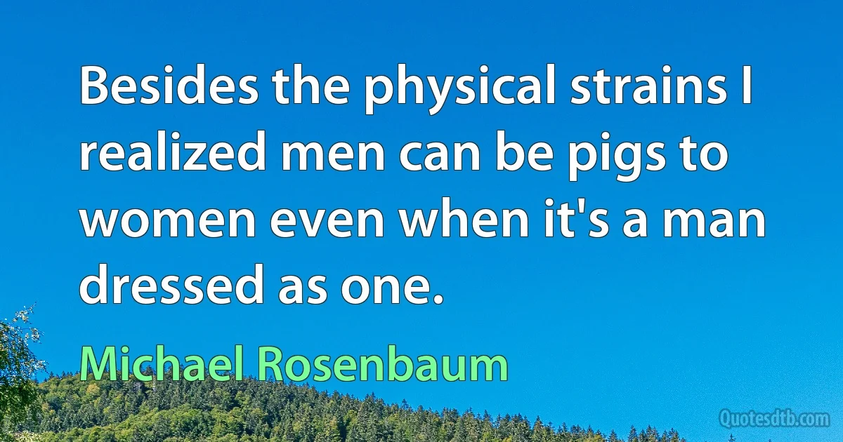 Besides the physical strains I realized men can be pigs to women even when it's a man dressed as one. (Michael Rosenbaum)