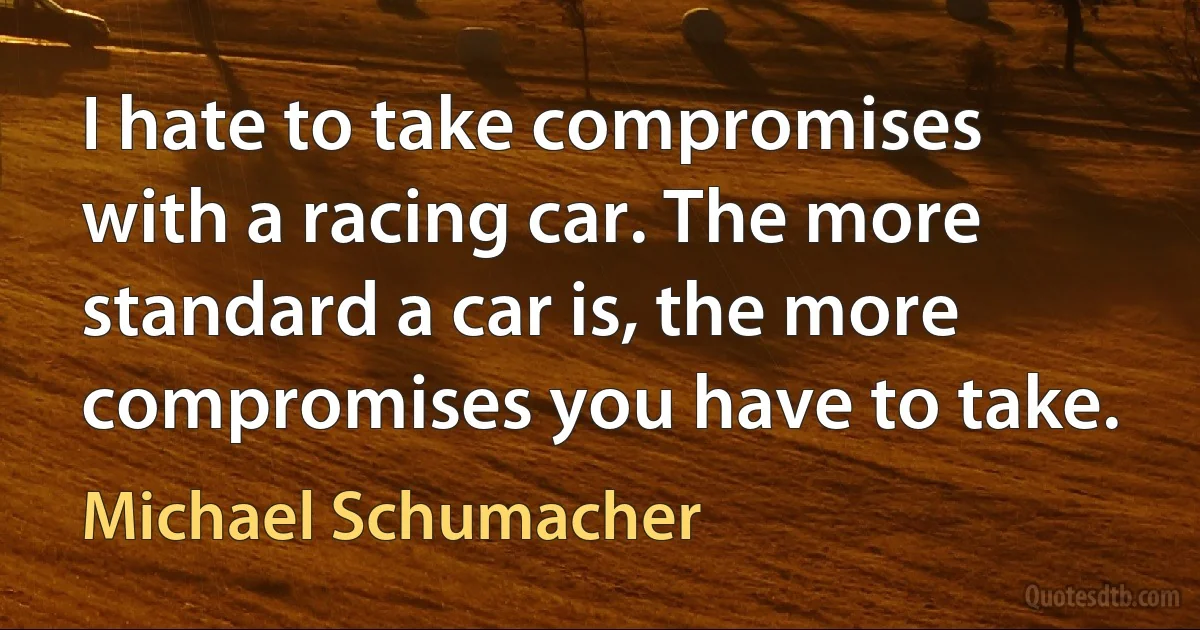 I hate to take compromises with a racing car. The more standard a car is, the more compromises you have to take. (Michael Schumacher)