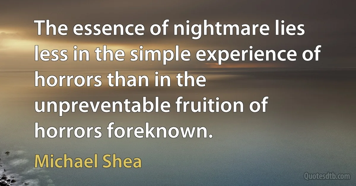 The essence of nightmare lies less in the simple experience of horrors than in the unpreventable fruition of horrors foreknown. (Michael Shea)