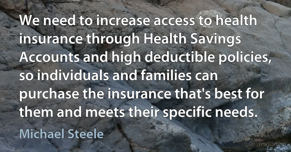 We need to increase access to health insurance through Health Savings Accounts and high deductible policies, so individuals and families can purchase the insurance that's best for them and meets their specific needs. (Michael Steele)