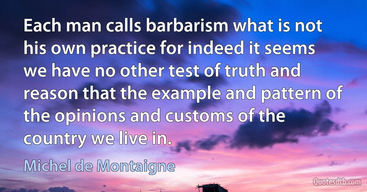 Each man calls barbarism what is not his own practice for indeed it seems we have no other test of truth and reason that the example and pattern of the opinions and customs of the country we live in. (Michel de Montaigne)