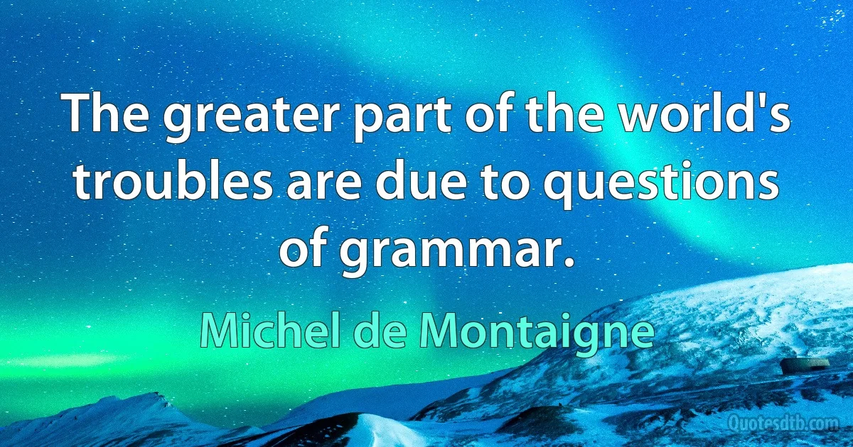 The greater part of the world's troubles are due to questions of grammar. (Michel de Montaigne)