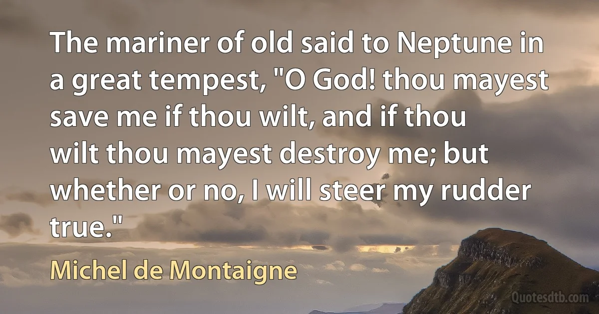 The mariner of old said to Neptune in a great tempest, "O God! thou mayest save me if thou wilt, and if thou wilt thou mayest destroy me; but whether or no, I will steer my rudder true." (Michel de Montaigne)