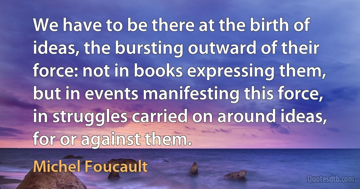 We have to be there at the birth of ideas, the bursting outward of their force: not in books expressing them, but in events manifesting this force, in struggles carried on around ideas, for or against them. (Michel Foucault)