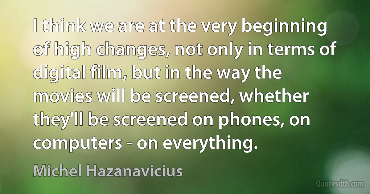 I think we are at the very beginning of high changes, not only in terms of digital film, but in the way the movies will be screened, whether they'll be screened on phones, on computers - on everything. (Michel Hazanavicius)