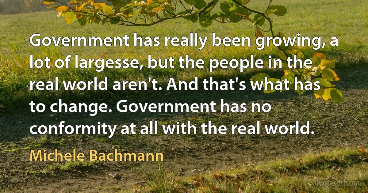 Government has really been growing, a lot of largesse, but the people in the real world aren't. And that's what has to change. Government has no conformity at all with the real world. (Michele Bachmann)