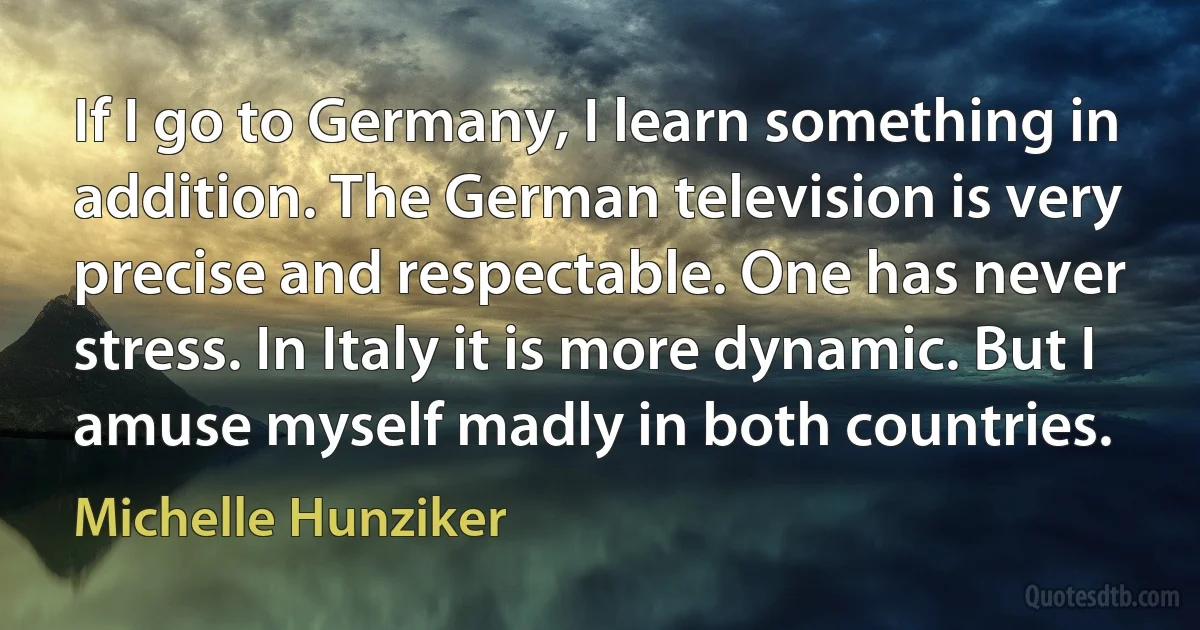 If I go to Germany, I learn something in addition. The German television is very precise and respectable. One has never stress. In Italy it is more dynamic. But I amuse myself madly in both countries. (Michelle Hunziker)