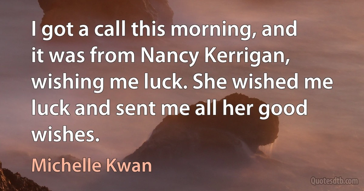 I got a call this morning, and it was from Nancy Kerrigan, wishing me luck. She wished me luck and sent me all her good wishes. (Michelle Kwan)