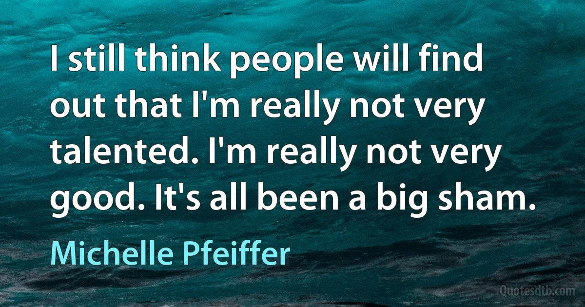 I still think people will find out that I'm really not very talented. I'm really not very good. It's all been a big sham. (Michelle Pfeiffer)