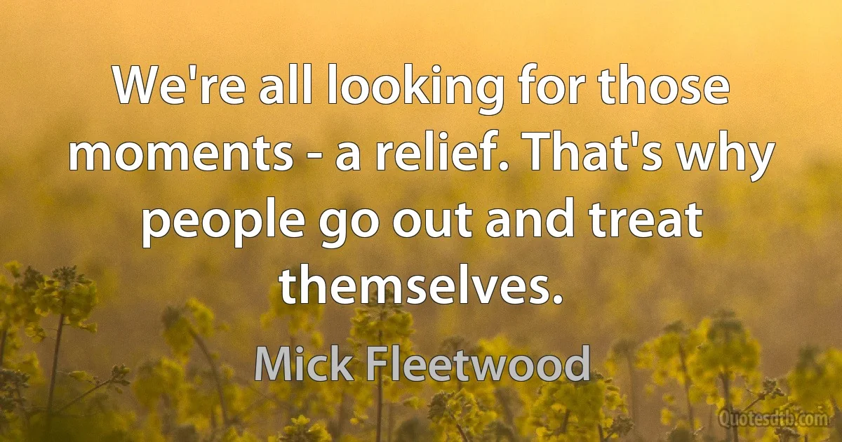 We're all looking for those moments - a relief. That's why people go out and treat themselves. (Mick Fleetwood)