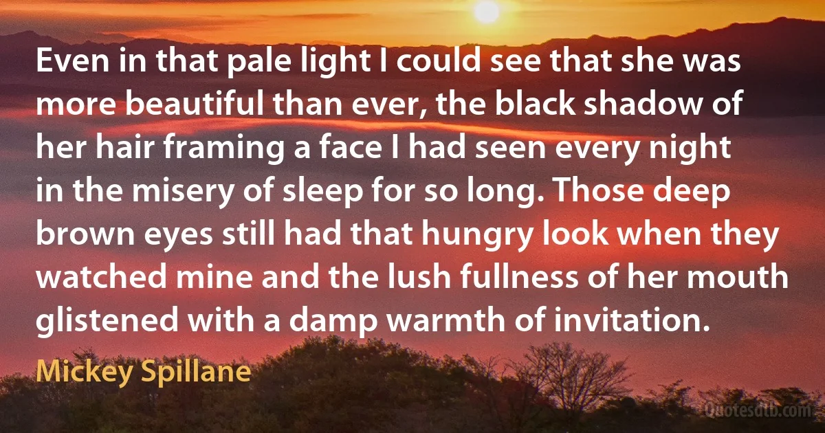 Even in that pale light I could see that she was more beautiful than ever, the black shadow of her hair framing a face I had seen every night in the misery of sleep for so long. Those deep brown eyes still had that hungry look when they watched mine and the lush fullness of her mouth glistened with a damp warmth of invitation. (Mickey Spillane)