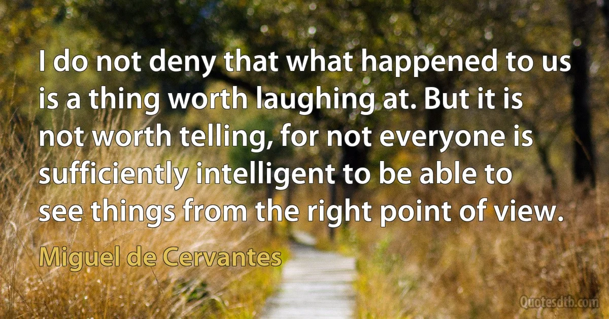 I do not deny that what happened to us is a thing worth laughing at. But it is not worth telling, for not everyone is sufficiently intelligent to be able to see things from the right point of view. (Miguel de Cervantes)