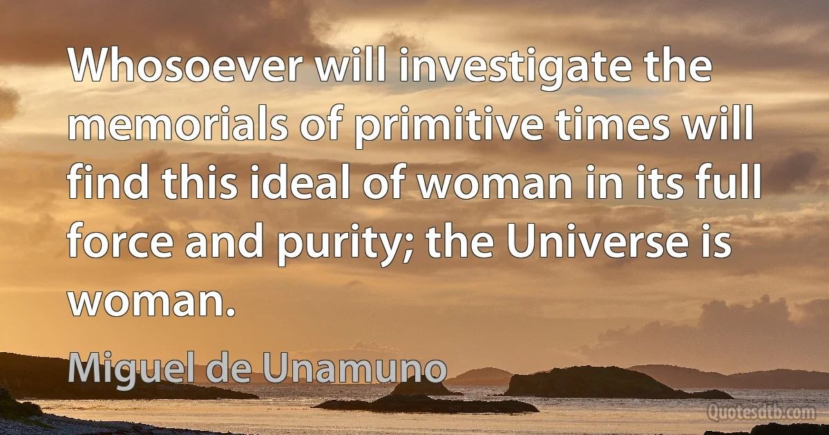 Whosoever will investigate the memorials of primitive times will find this ideal of woman in its full force and purity; the Universe is woman. (Miguel de Unamuno)