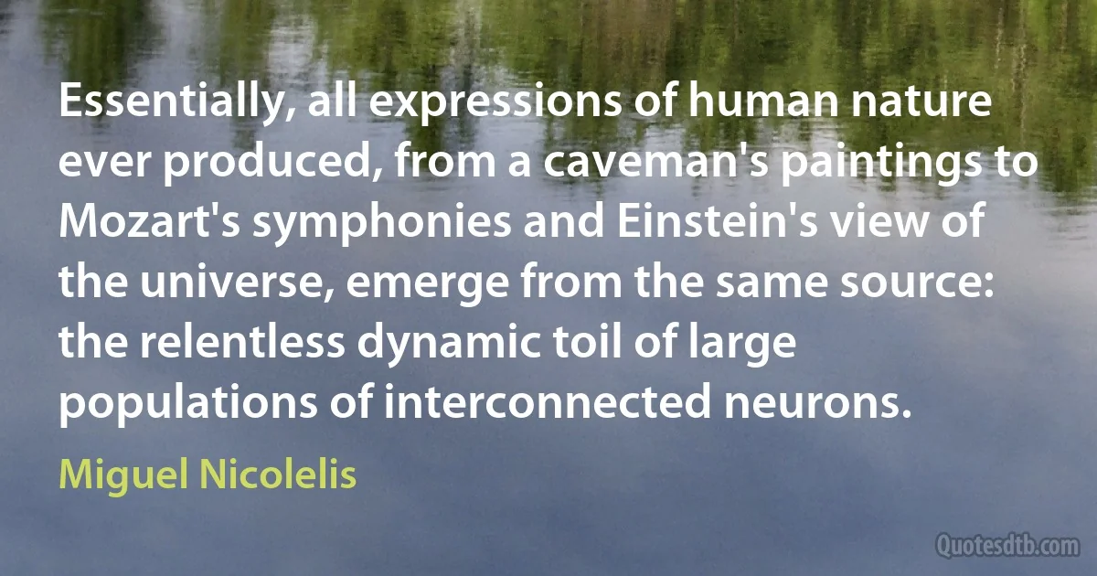 Essentially, all expressions of human nature ever produced, from a caveman's paintings to Mozart's symphonies and Einstein's view of the universe, emerge from the same source: the relentless dynamic toil of large populations of interconnected neurons. (Miguel Nicolelis)