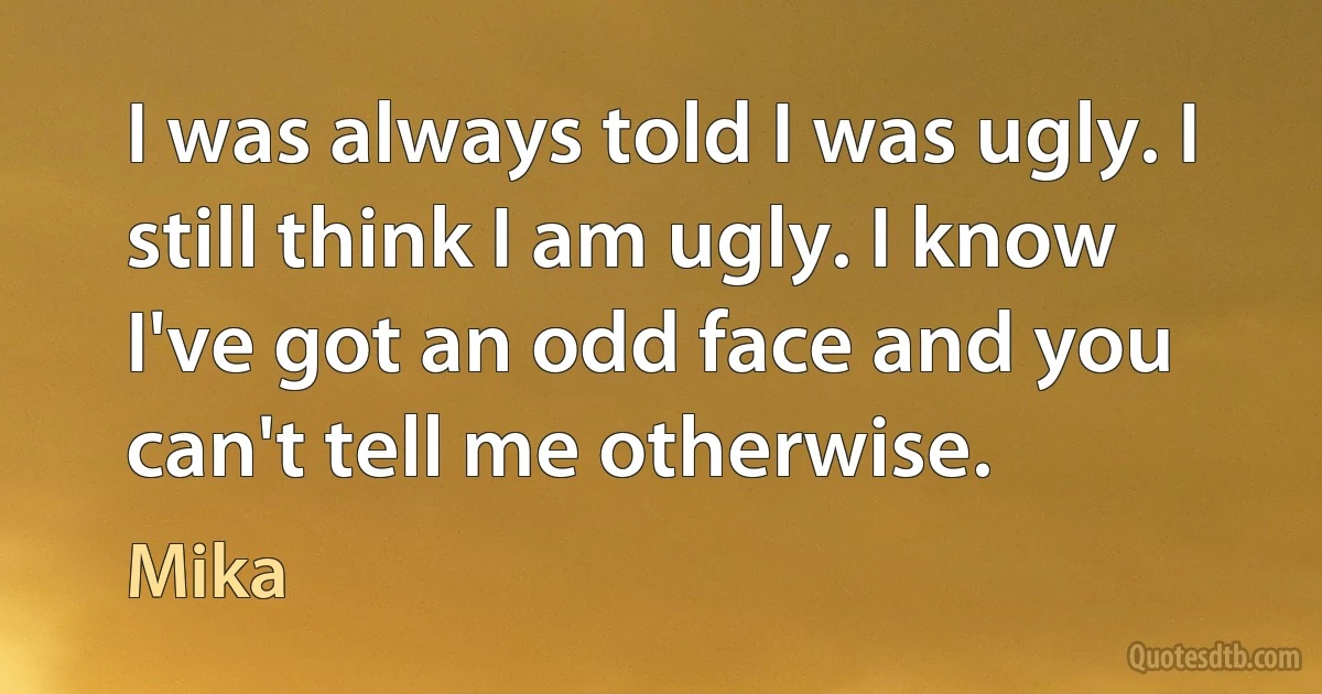 I was always told I was ugly. I still think I am ugly. I know I've got an odd face and you can't tell me otherwise. (Mika)