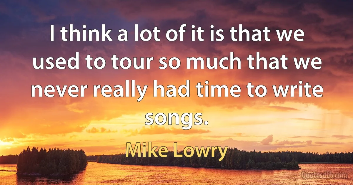 I think a lot of it is that we used to tour so much that we never really had time to write songs. (Mike Lowry)