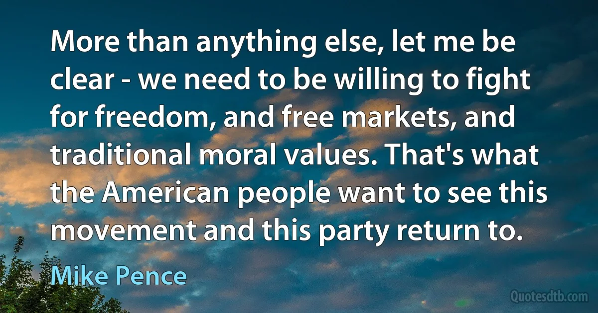 More than anything else, let me be clear - we need to be willing to fight for freedom, and free markets, and traditional moral values. That's what the American people want to see this movement and this party return to. (Mike Pence)