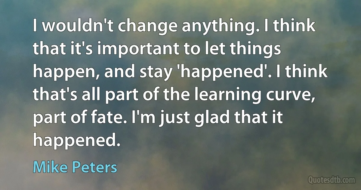 I wouldn't change anything. I think that it's important to let things happen, and stay 'happened'. I think that's all part of the learning curve, part of fate. I'm just glad that it happened. (Mike Peters)