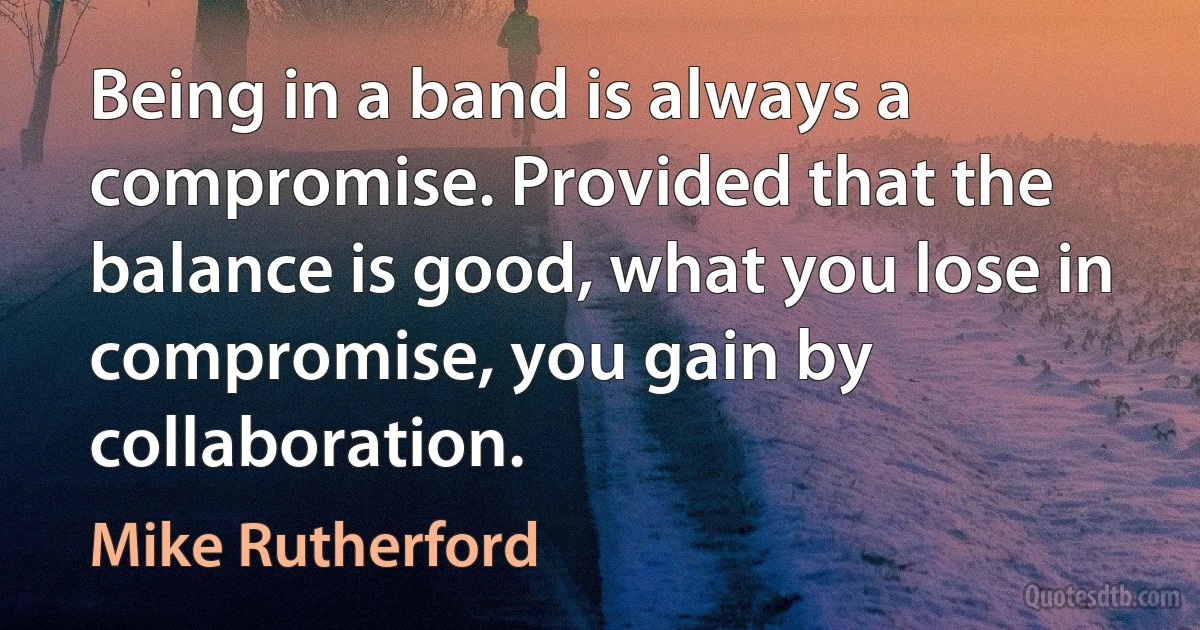 Being in a band is always a compromise. Provided that the balance is good, what you lose in compromise, you gain by collaboration. (Mike Rutherford)