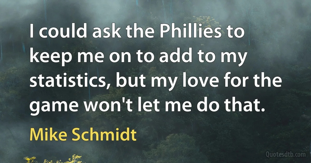 I could ask the Phillies to keep me on to add to my statistics, but my love for the game won't let me do that. (Mike Schmidt)