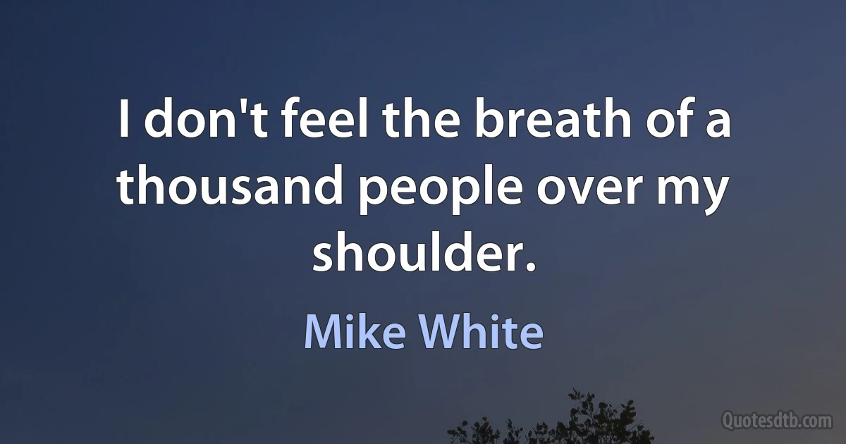 I don't feel the breath of a thousand people over my shoulder. (Mike White)