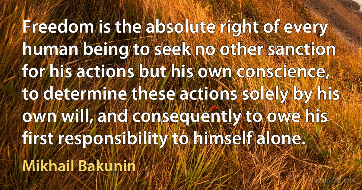 Freedom is the absolute right of every human being to seek no other sanction for his actions but his own conscience, to determine these actions solely by his own will, and consequently to owe his first responsibility to himself alone. (Mikhail Bakunin)