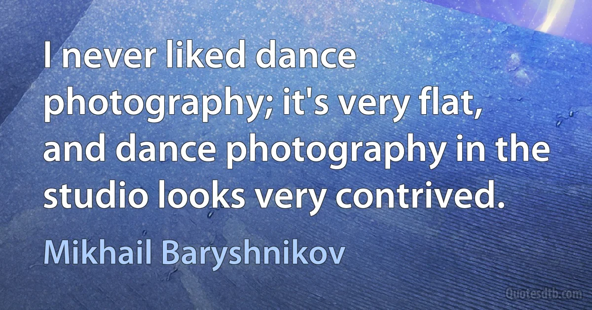 I never liked dance photography; it's very flat, and dance photography in the studio looks very contrived. (Mikhail Baryshnikov)